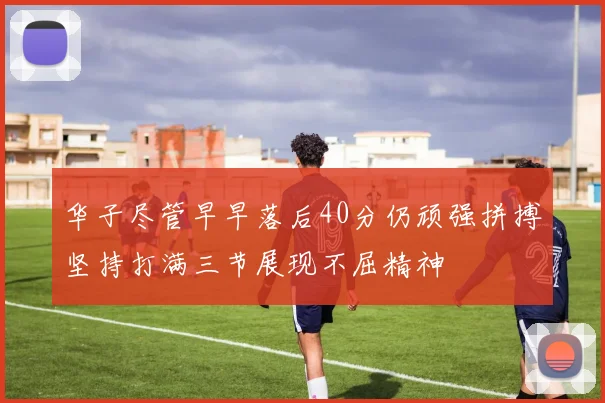 华子尽管早早落后40分仍顽强拼搏坚持打满三节展现不屈精神