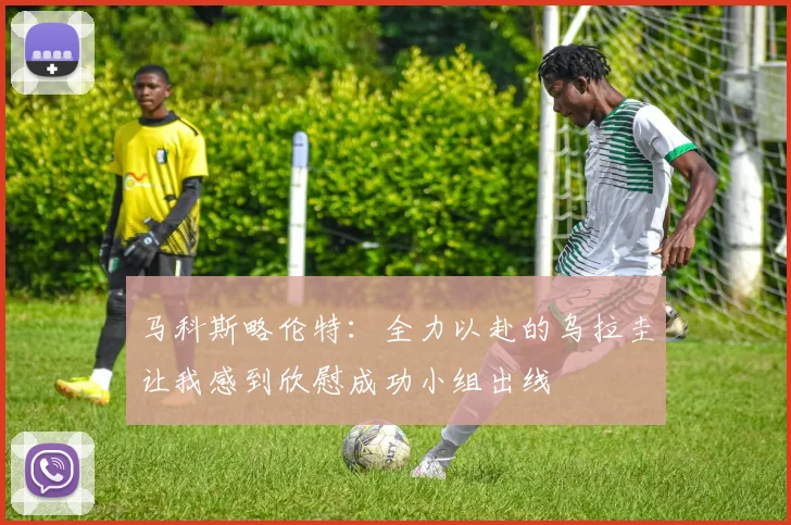 马科斯略伦特：全力以赴的乌拉圭让我感到欣慰成功小组出线