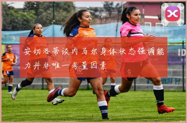 安切洛蒂谈内马尔身体状态强调能力并非唯一考量因素