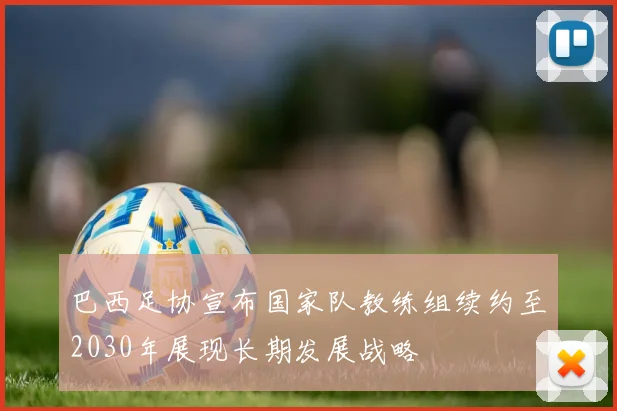 巴西足协宣布国家队教练组续约至2030年展现长期发展战略