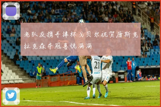 老队友携手捧杯戈贝尔祝贺唐斯克拉克森夺冠喜悦满满