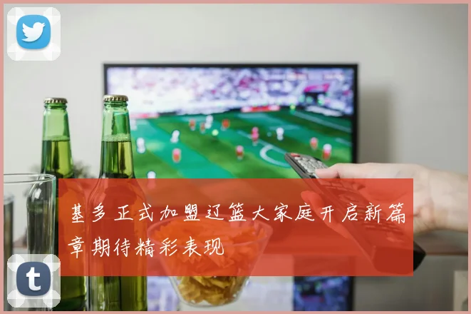 基多正式加盟辽篮大家庭开启新篇章期待精彩表现