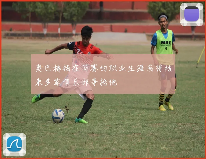 奥巴梅扬在马赛的职业生涯或将结束多家俱乐部争抢他