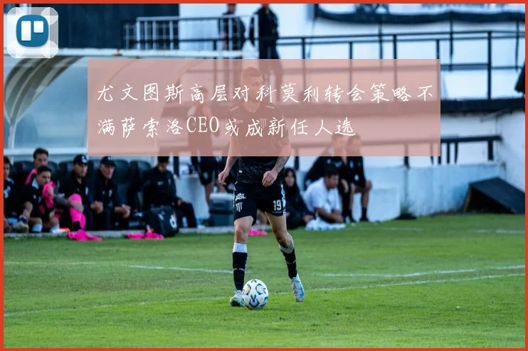 尤文图斯高层对科莫利转会策略不满萨索洛CEO或成新任人选