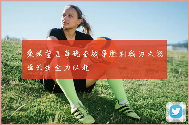桑顿誓言每晚奋战争胜利我为大场面而生全力以赴