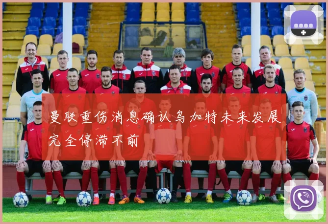 曼联重伤消息确认乌加特未来发展完全停滞不前