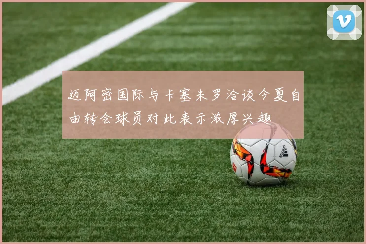 迈阿密国际与卡塞米罗洽谈今夏自由转会球员对此表示浓厚兴趣