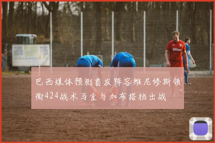 巴西媒体预测首发阵容维尼修斯领衔424战术马金与加布搭档出战