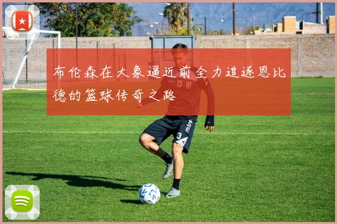 布伦森在大象逼近前全力追逐恩比德的篮球传奇之路