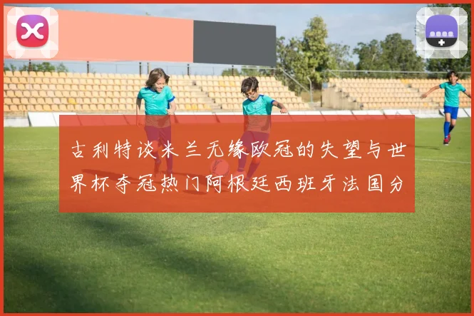 古利特谈米兰无缘欧冠的失望与世界杯夺冠热门阿根廷西班牙法国分析