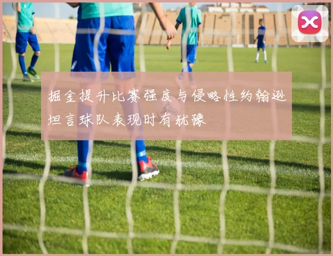 掘金提升比赛强度与侵略性约翰逊坦言球队表现时有犹豫