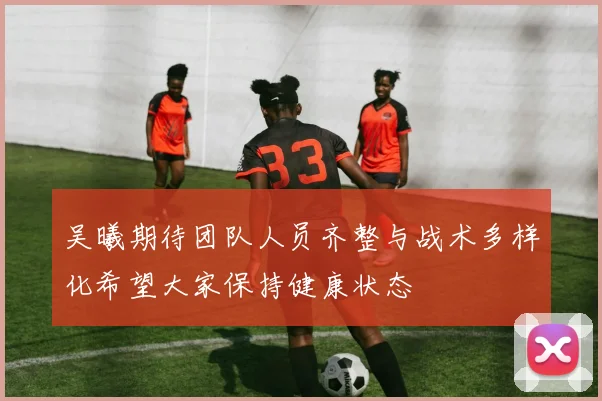 吴曦期待团队人员齐整与战术多样化希望大家保持健康状态
