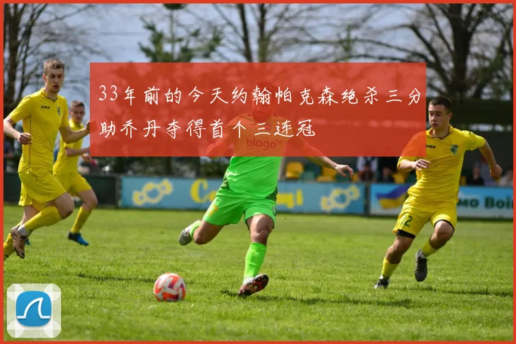 33年前的今天约翰帕克森绝杀三分助乔丹夺得首个三连冠