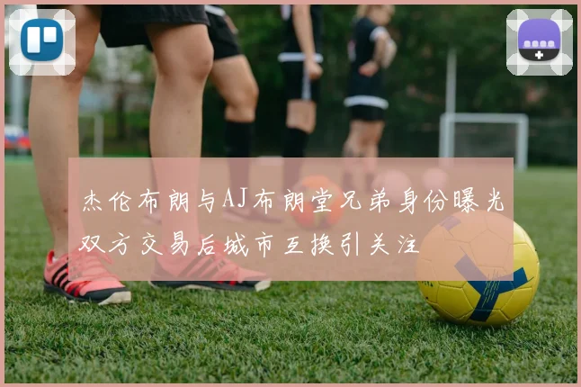 杰伦布朗与AJ布朗堂兄弟身份曝光双方交易后城市互换引关注