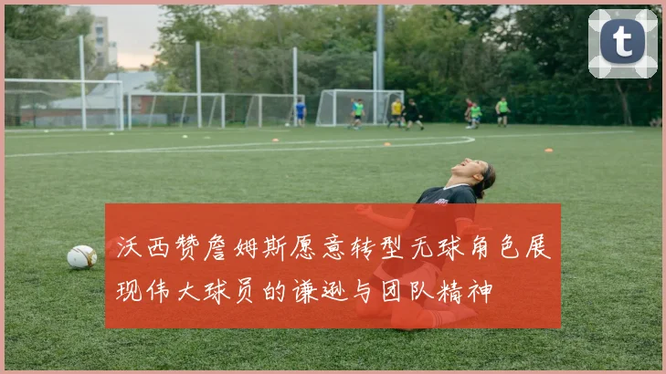 沃西赞詹姆斯愿意转型无球角色展现伟大球员的谦逊与团队精神