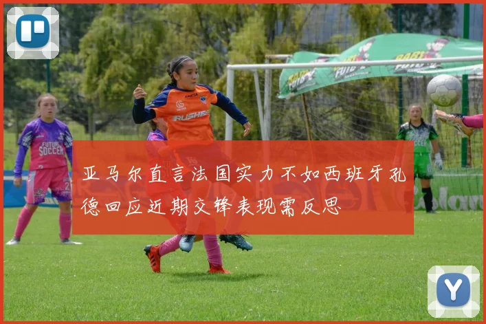 亚马尔直言法国实力不如西班牙孔德回应近期交锋表现需反思