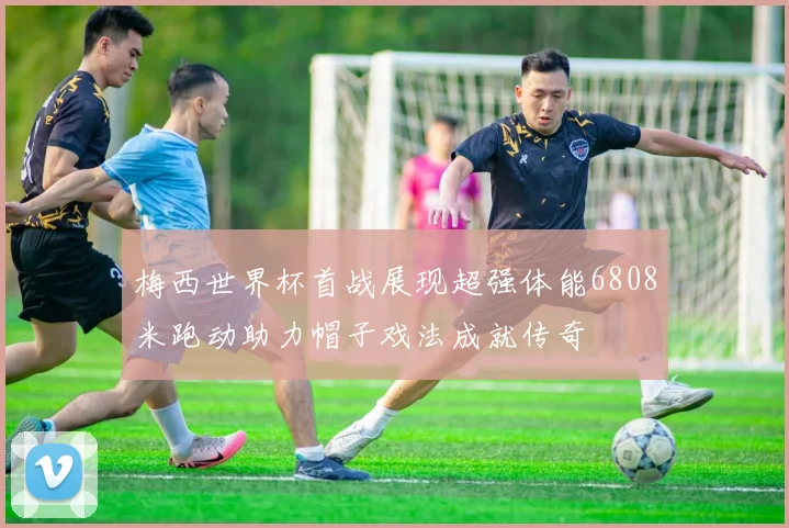 梅西世界杯首战展现超强体能6808米跑动助力帽子戏法成就传奇