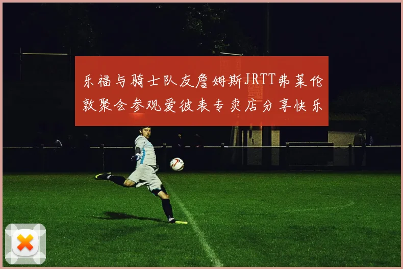 乐福与骑士队友詹姆斯JRTT弗莱伦敦聚会参观爱彼表专卖店分享快乐时光