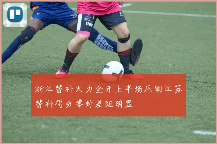 浙江替补火力全开上半场压制江苏替补得分零封差距明显