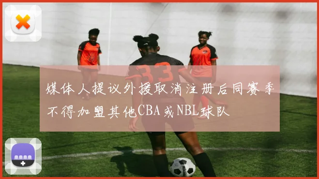 媒体人提议外援取消注册后同赛季不得加盟其他CBA或NBL球队