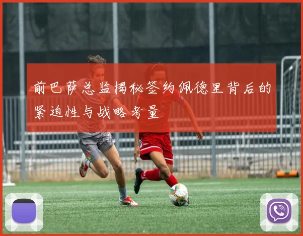 前巴萨总监揭秘签约佩德里背后的紧迫性与战略考量