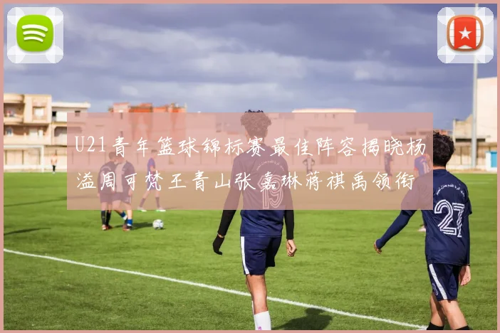 U21青年篮球锦标赛最佳阵容揭晓杨溢周可梵王青山张嘉琳蒋祺禹领衔出战