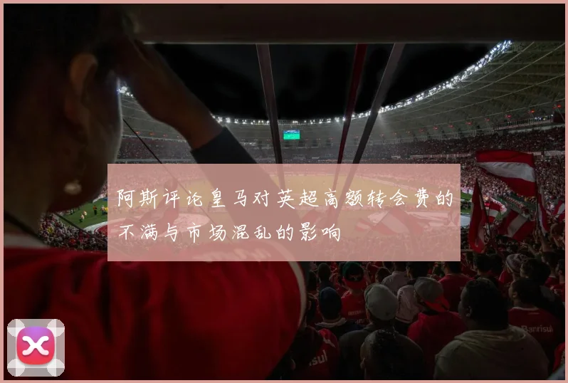 阿斯评论皇马对英超高额转会费的不满与市场混乱的影响