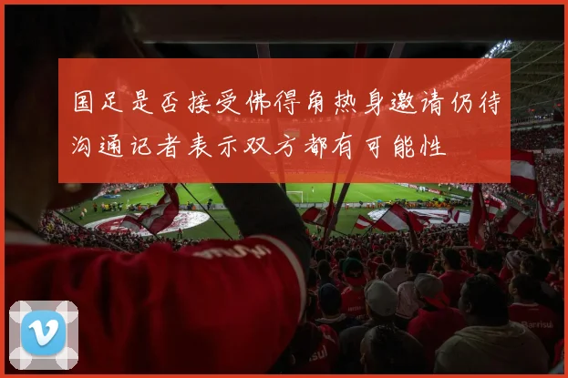 国足是否接受佛得角热身邀请仍待沟通记者表示双方都有可能性